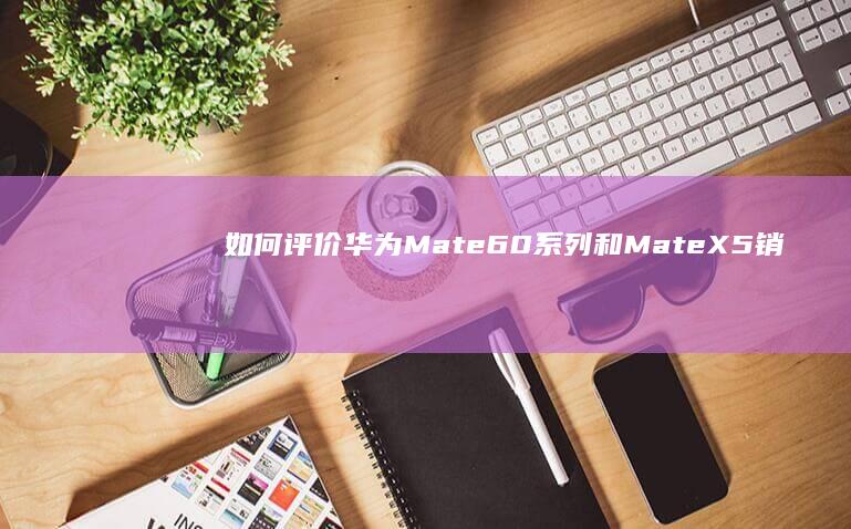 如何评价华为Mate60系列和Mate X5销量合计超千万？